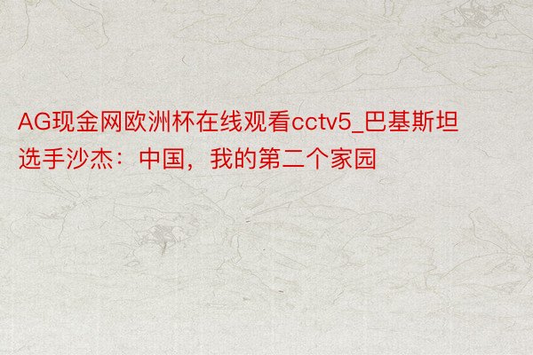 AG现金网欧洲杯在线观看cctv5_巴基斯坦选手沙杰：中国，我的第二个家园