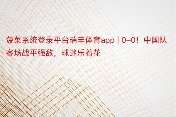 菠菜系统登录平台瑞丰体育app | 0-0！中国队客场战平强敌，球迷乐着花