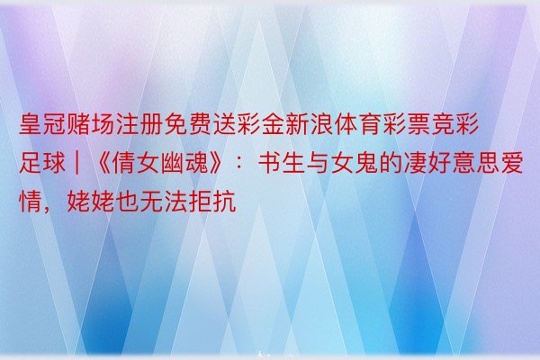 皇冠赌场注册免费送彩金新浪体育彩票竞彩足球 | 《倩女幽魂》：书生与女鬼的凄好意思爱情，姥姥也无法拒抗