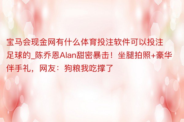宝马会现金网有什么体育投注软件可以投注足球的_陈乔恩Alan甜密暴击！坐腿拍照+豪华伴手礼，网友：狗粮我吃撑了