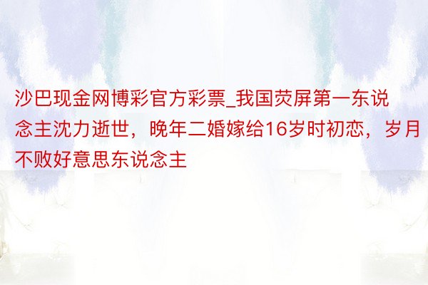 沙巴现金网博彩官方彩票_我国荧屏第一东说念主沈力逝世，晚年二婚嫁给16岁时初恋，岁月不败好意思东说念主