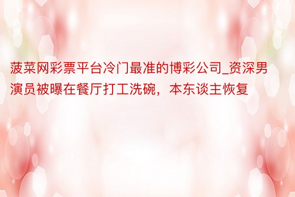 菠菜网彩票平台冷门最准的博彩公司_资深男演员被曝在餐厅打工洗碗，本东谈主恢复