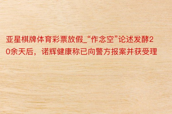 亚星棋牌体育彩票放假_“作念空”论述发酵20余天后，诺辉健康称已向警方报案并获受理