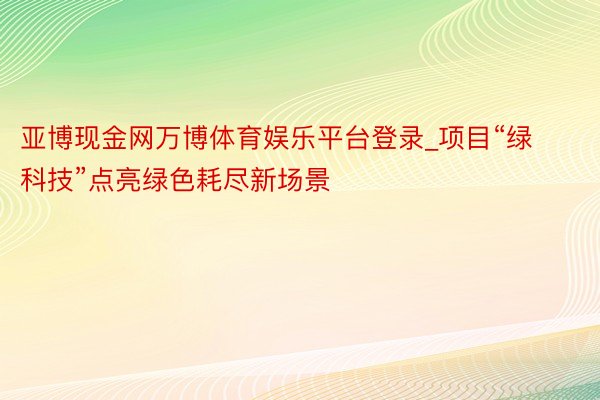 亚博现金网万博体育娱乐平台登录_项目“绿科技”点亮绿色耗尽新场景