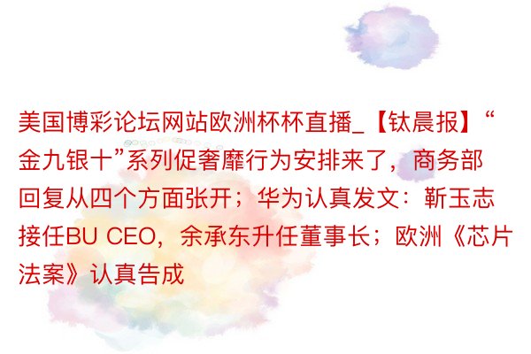 美国博彩论坛网站欧洲杯杯直播_【钛晨报】“金九银十”系列促奢靡行为安排来了，商务部回复从四个方面张开；华为认真发文：靳玉志接任BU CEO，余承东升任董事长；欧洲《芯片法案》认真告成
