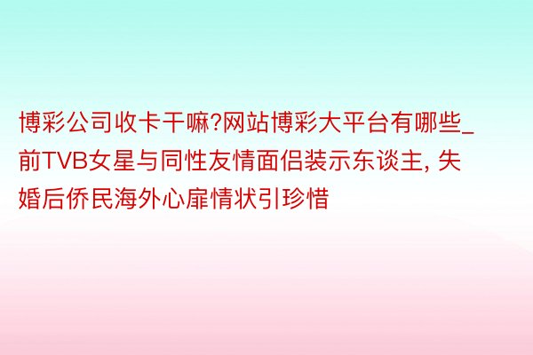博彩公司收卡干嘛?网站博彩大平台有哪些_前TVB女星与同性友情面侣装示东谈主, 失婚后侨民海外心扉情状引珍惜