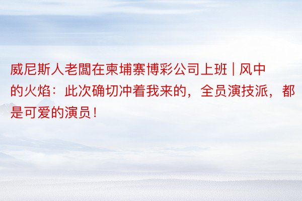 威尼斯人老闆在柬埔寨博彩公司上班 | 风中的火焰：此次确切冲着我来的，全员演技派，都是可爱的演员！