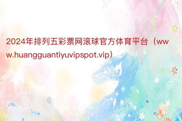 2024年排列五彩票网滚球官方体育平台（www.huangguantiyuvipspot.vip）