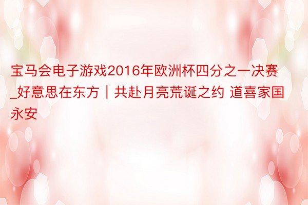 宝马会电子游戏2016年欧洲杯四分之一决赛_好意思在东方｜共赴月亮荒诞之约 道喜家国永安