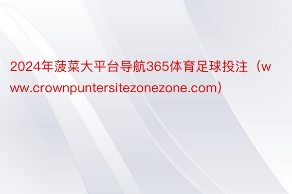 2024年菠菜大平台导航365体育足球投注（www.crownpuntersitezonezone.com）