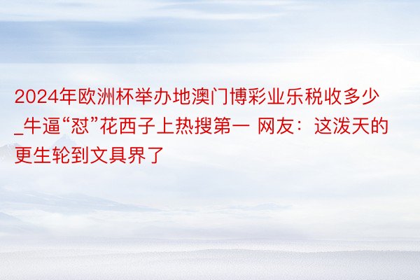 2024年欧洲杯举办地澳门博彩业乐税收多少_牛逼“怼”花西子上热搜第一 网友：这泼天的更生轮到文具界了