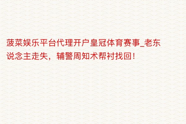 菠菜娱乐平台代理开户皇冠体育赛事_老东说念主走失，辅警周知术帮衬找回！