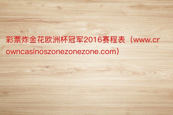 彩票炸金花欧洲杯冠军2016赛程表（www.crowncasinoszonezonezone.com）
