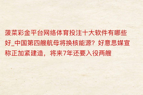 菠菜彩金平台网络体育投注十大软件有哪些好_中国第四艘航母将换核能源？好意思媒宣称正加紧建造，将来7年还要入役两艘